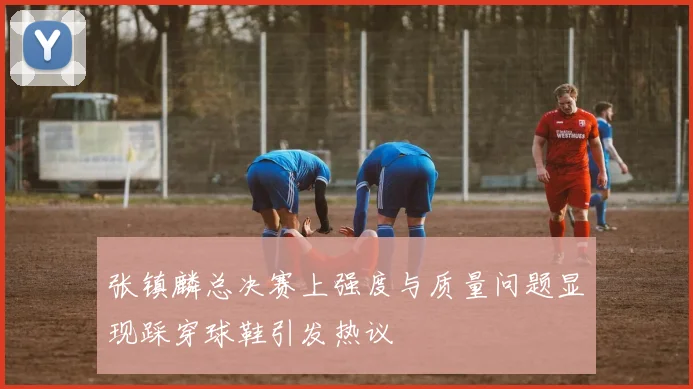 张镇麟总决赛上强度与质量问题显现踩穿球鞋引发热议